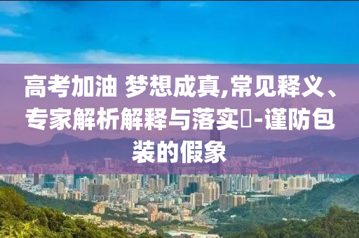 高考加油 夢想成真,常見釋義、專家解析解釋與落實(shí)?-謹(jǐn)防包裝的假象