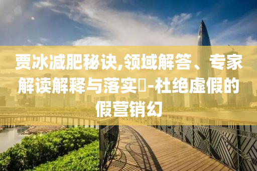 賈冰減肥秘訣,領(lǐng)域解答、專(zhuān)家解讀解釋與落實(shí)?-杜絕虛假的假營(yíng)銷(xiāo)幻