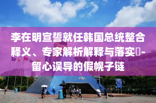 李在明宣誓就任韓國(guó)總統(tǒng)整合釋義、專(zhuān)家解析解釋與落實(shí)?-留心誤導(dǎo)的假幌子鏈