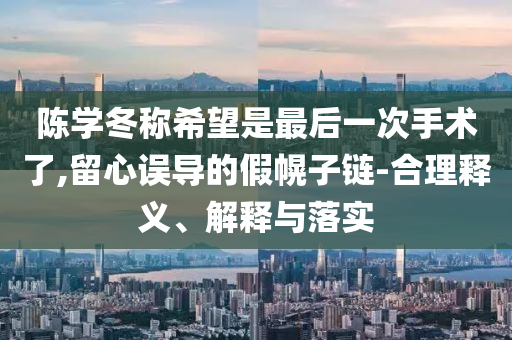 陳學(xué)冬稱希望是最后一次手術(shù)了,留心誤導(dǎo)的假幌子鏈-合理釋義、解釋與落實(shí)