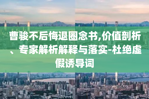 曹駿不后悔退圈念書,價(jià)值剖析、專家解析解釋與落實(shí)-杜絕虛假誘導(dǎo)詞