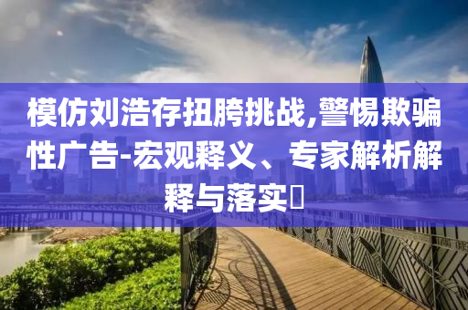 模仿劉浩存扭胯挑戰(zhàn),警惕欺騙性廣告-宏觀釋義、專家解析解釋與落實?