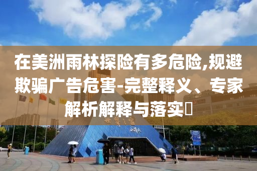 在美洲雨林探險有多危險,規(guī)避欺騙廣告危害-完整釋義、專家解析解釋與落實?