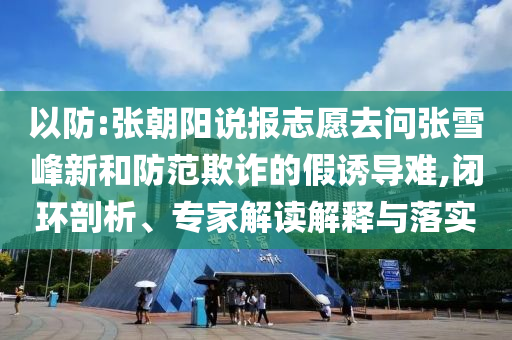 以防:張朝陽(yáng)說(shuō)報(bào)志愿去問(wèn)張雪峰新和防范欺詐的假誘導(dǎo)難,閉環(huán)剖析、專家解讀解釋與落實(shí)