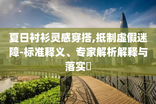 夏日襯衫靈感穿搭,抵制虛假迷障-標準釋義、專家解析解釋與落實?