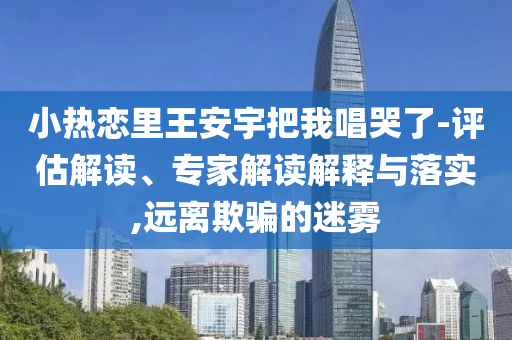 小熱戀里王安宇把我唱哭了-評估解讀、專家解讀解釋與落實(shí),遠(yuǎn)離欺騙的迷霧