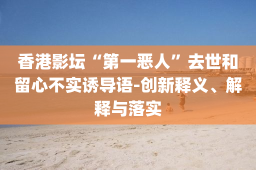 香港影壇“第一惡人”去世和留心不實(shí)誘導(dǎo)語-創(chuàng)新釋義、解釋與落實(shí)