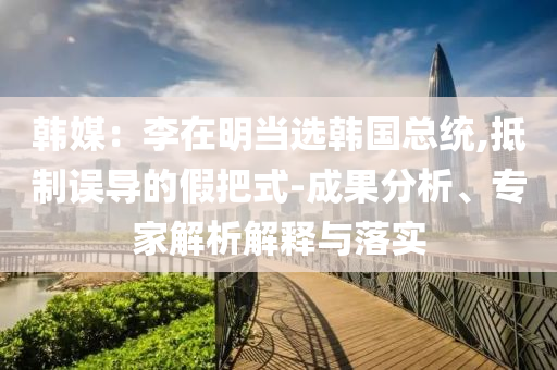 韓媒：李在明當(dāng)選韓國(guó)總統(tǒng),抵制誤導(dǎo)的假把式-成果分析、專家解析解釋與落實(shí)