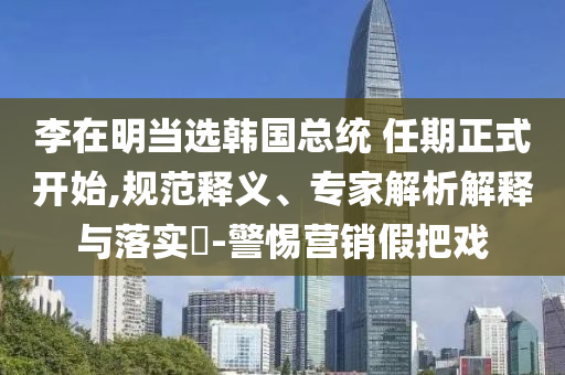 李在明當(dāng)選韓國(guó)總統(tǒng) 任期正式開始,規(guī)范釋義、專家解析解釋與落實(shí)?-警惕營(yíng)銷假把戲