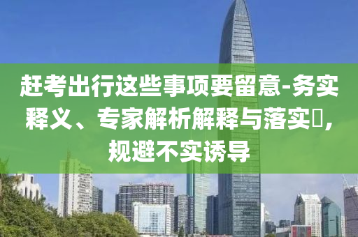 趕考出行這些事項要留意-務(wù)實釋義、專家解析解釋與落實?,規(guī)避不實誘導(dǎo)