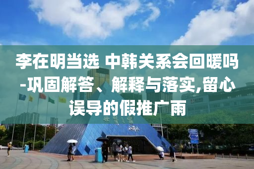 李在明當(dāng)選 中韓關(guān)系會回暖嗎-鞏固解答、解釋與落實,留心誤導(dǎo)的假推廣雨