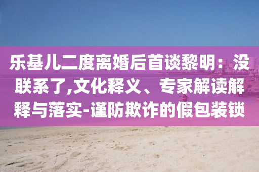 樂基兒二度離婚后首談黎明：沒聯(lián)系了,文化釋義、專家解讀解釋與落實(shí)-謹(jǐn)防欺詐的假包裝鎖