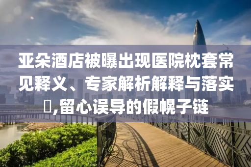 亞朵酒店被曝出現(xiàn)醫(yī)院枕套常見釋義、專家解析解釋與落實(shí)?,留心誤導(dǎo)的假幌子鏈