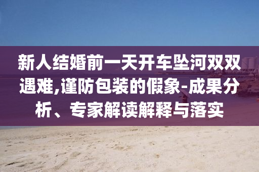 新人結(jié)婚前一天開車墜河雙雙遇難,謹(jǐn)防包裝的假象-成果分析、專家解讀解釋與落實(shí)