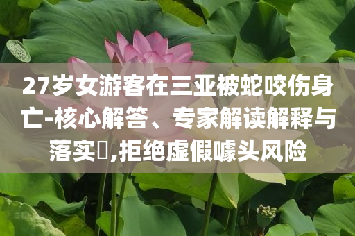 27歲女游客在三亞被蛇咬傷身亡-核心解答、專家解讀解釋與落實?,拒絕虛假噱頭風險