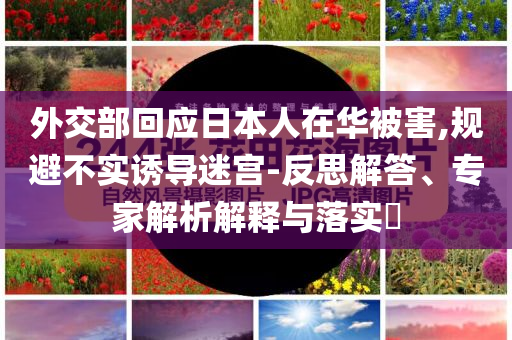 外交部回應(yīng)日本人在華被害,規(guī)避不實誘導迷宮-反思解答、專家解析解釋與落實?