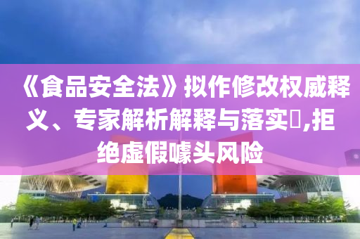 《食品安全法》擬作修改權(quán)威釋義、專家解析解釋與落實(shí)?,拒絕虛假噱頭風(fēng)險(xiǎn)