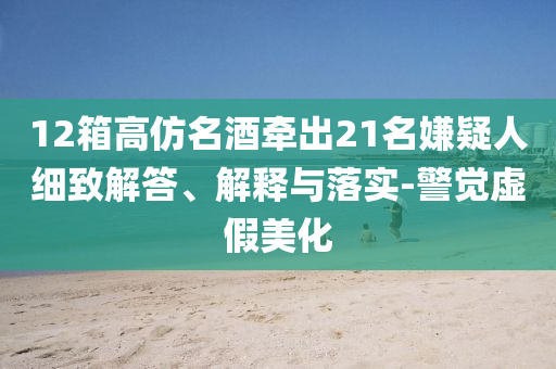 12箱高仿名酒牽出21名嫌疑人細(xì)致解答、解釋與落實(shí)-警覺虛假美化