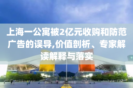 上海一公寓被2億元收購和防范廣告的誤導(dǎo),價(jià)值剖析、專家解讀解釋與落實(shí)