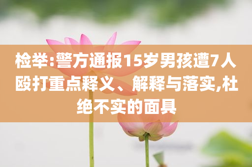 檢舉:警方通報(bào)15歲男孩遭7人毆打重點(diǎn)釋義、解釋與落實(shí),杜絕不實(shí)的面具