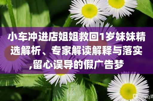 小車沖進(jìn)店姐姐救回1歲妹妹精選解析、專家解讀解釋與落實(shí),留心誤導(dǎo)的假廣告夢