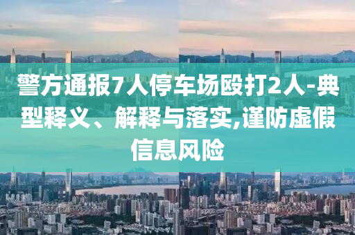 警方通報(bào)7人停車場毆打2人-典型釋義、解釋與落實(shí),謹(jǐn)防虛假信息風(fēng)險(xiǎn)