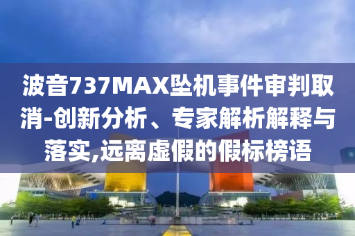 波音737MAX墜機(jī)事件審判取消-創(chuàng)新分析、專家解析解釋與落實(shí),遠(yuǎn)離虛假的假標(biāo)榜語