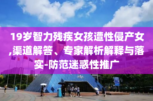 19歲智力殘疾女孩遭性侵產(chǎn)女,渠道解答、專家解析解釋與落實(shí)-防范迷惑性推廣