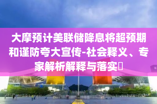 大摩預(yù)計(jì)美聯(lián)儲(chǔ)降息將超預(yù)期和謹(jǐn)防夸大宣傳-社會(huì)釋義、專(zhuān)家解析解釋與落實(shí)?
