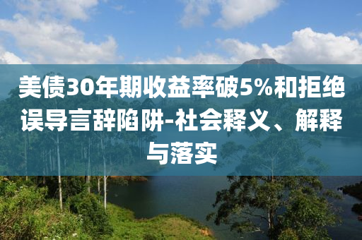 美債30年期收益率破5%和拒絕誤導(dǎo)言辭陷阱-社會釋義、解釋與落實