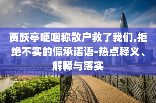 賈躍亭哽咽稱散戶救了我們,拒絕不實(shí)的假承諾語(yǔ)-熱點(diǎn)釋義、解釋與落實(shí)