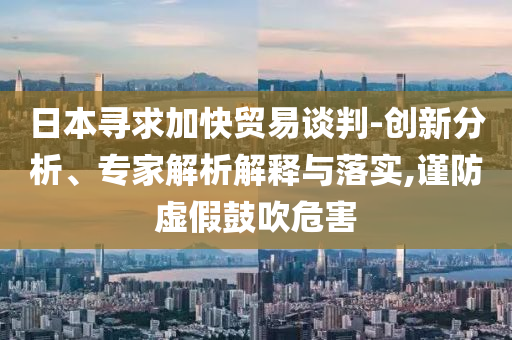 日本尋求加快貿(mào)易談判-創(chuàng)新分析、專家解析解釋與落實(shí),謹(jǐn)防虛假鼓吹危害