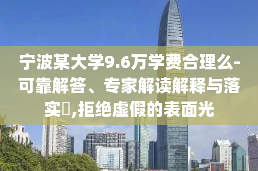 寧波某大學(xué)9.6萬學(xué)費(fèi)合理么-可靠解答、專家解讀解釋與落實(shí)?,拒絕虛假的表面光
