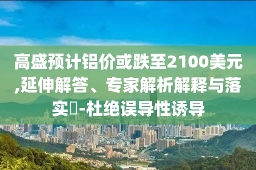 高盛預(yù)計(jì)鋁價(jià)或跌至2100美元,延伸解答、專家解析解釋與落實(shí)?-杜絕誤導(dǎo)性誘導(dǎo)