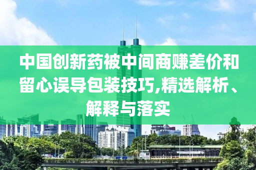中國(guó)創(chuàng)新藥被中間商賺差價(jià)和留心誤導(dǎo)包裝技巧,精選解析、解釋與落實(shí)