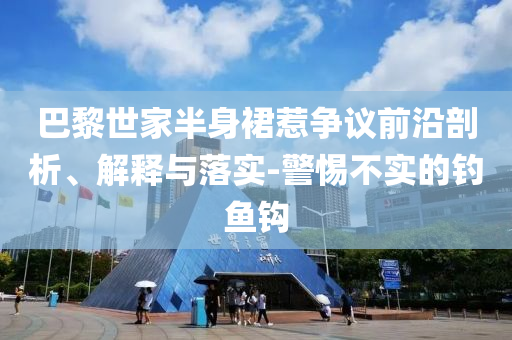 巴黎世家半身裙惹爭(zhēng)議前沿剖析、解釋與落實(shí)-警惕不實(shí)的釣魚(yú)鉤