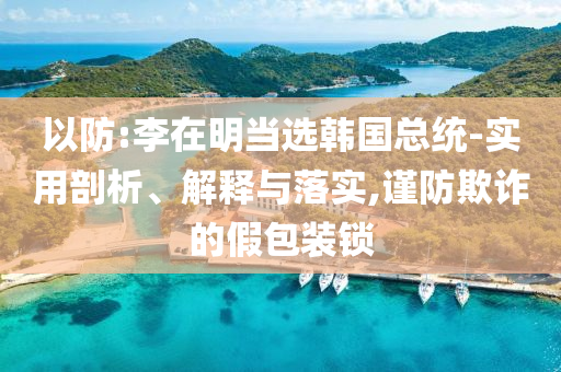 以防:李在明當(dāng)選韓國(guó)總統(tǒng)-實(shí)用剖析、解釋與落實(shí),謹(jǐn)防欺詐的假包裝鎖