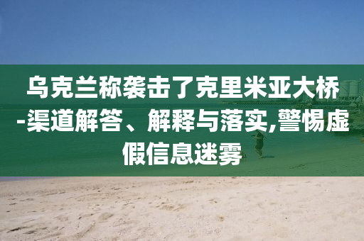 烏克蘭稱襲擊了克里米亞大橋-渠道解答、解釋與落實(shí),警惕虛假信息迷霧
