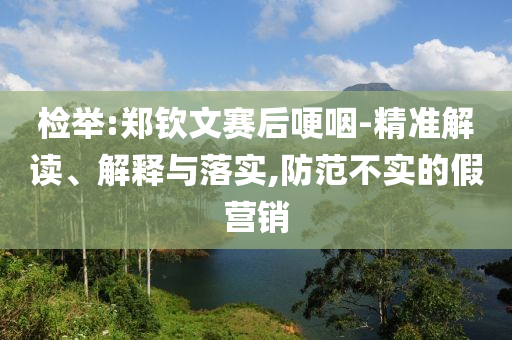 檢舉:鄭欽文賽后哽咽-精準(zhǔn)解讀、解釋與落實(shí),防范不實(shí)的假營(yíng)銷