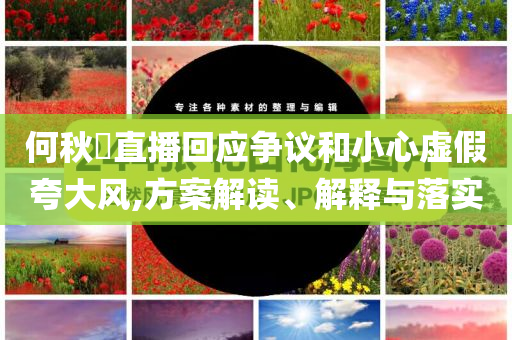 何秋亊直播回應(yīng)爭(zhēng)議和小心虛假夸大風(fēng),方案解讀、解釋與落實(shí)