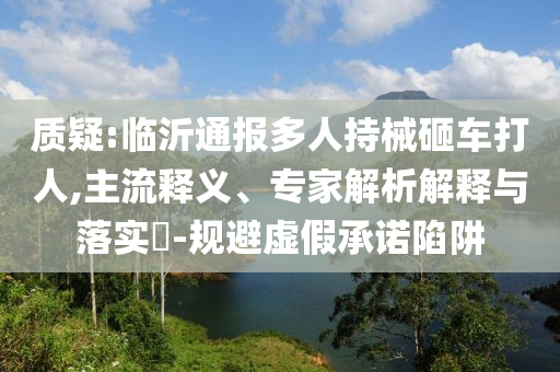 質(zhì)疑:臨沂通報多人持械砸車打人,主流釋義、專家解析解釋與落實?-規(guī)避虛假承諾陷阱