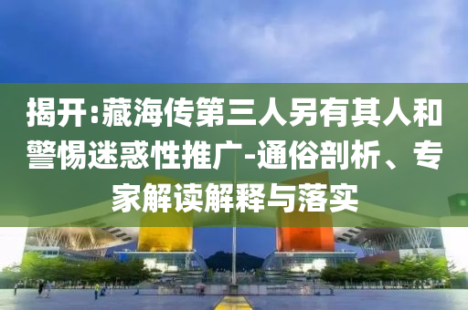 揭開(kāi):藏海傳第三人另有其人和警惕迷惑性推廣-通俗剖析、專家解讀解釋與落實(shí)