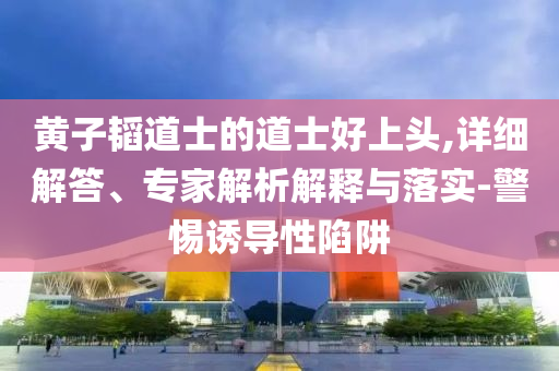 黃子韜道士的道士好上頭,詳細(xì)解答、專家解析解釋與落實(shí)-警惕誘導(dǎo)性陷阱