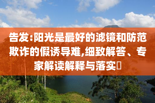 告發(fā):陽光是最好的濾鏡和防范欺詐的假誘導(dǎo)難,細(xì)致解答、專家解讀解釋與落實?