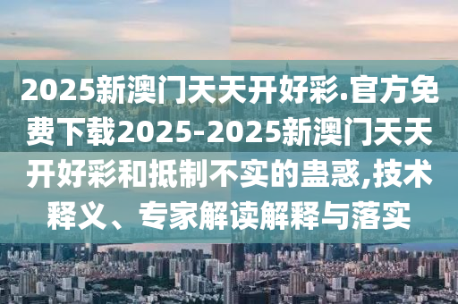 2025新澳門天天開好彩.官方免費(fèi)下載2025-2025新澳門天天開好彩和抵制不實(shí)的蠱惑,技術(shù)釋義、專家解讀解釋與落實(shí)