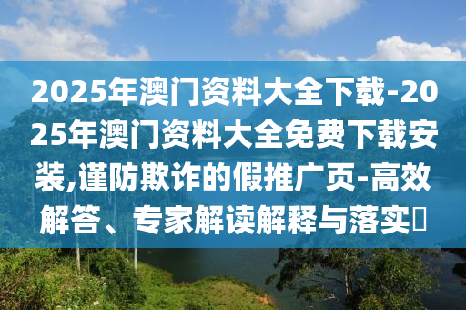 2025年澳門資料大全下載-2025年澳門資料大全免費下載安裝,謹(jǐn)防欺詐的假推廣頁-高效解答、專家解讀解釋與落實?