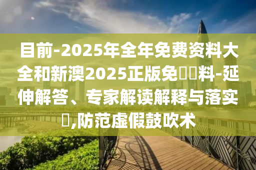 目前-2025年全年免費資料大全和新澳2025正版免費資料-延伸解答、專家解讀解釋與落實?,防范虛假鼓吹術(shù)