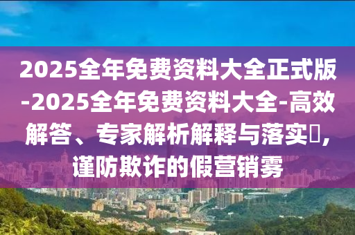 2025全年免費資料大全正式版-2025全年免費資料大全-高效解答、專家解析解釋與落實?,謹(jǐn)防欺詐的假營銷霧