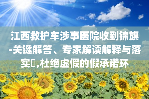 江西救護(hù)車涉事醫(yī)院收到錦旗-關(guān)鍵解答、專家解讀解釋與落實(shí)?,杜絕虛假的假承諾環(huán)