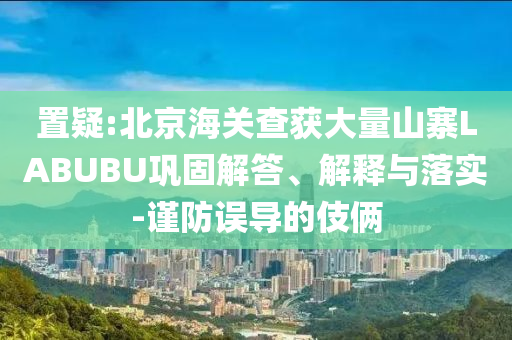 置疑:北京海關(guān)查獲大量山寨LABUBU鞏固解答、解釋與落實-謹防誤導(dǎo)的伎倆